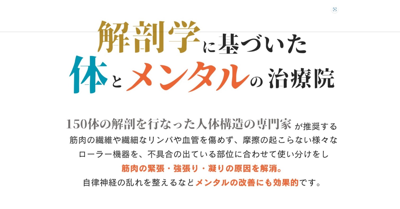 解剖学に基づいたからだとメンタルの治療院 １５０体の解剖を行った人体構造の専門家が推奨する筋肉の繊維や繊細なリンパや血管を傷めず、摩擦のおこらない様々なローラー機器を、不具合の出ている部位に合わせて使い分けをし、 切んなく野緊張・こわばり・凝りの原因を解消 自律神経の乱れを整えるなどメンタルの改善にも効果的です。